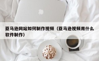抚顺亚马逊网站如何制作视频（亚马逊视频用什么软件制作）