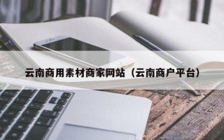 抚顺云南商用素材商家网站（云南商户平台）