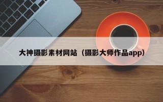 抚顺大神摄影素材网站（摄影大师作品app）